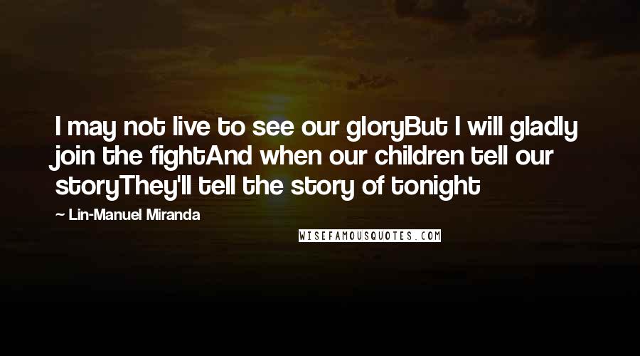 Lin-Manuel Miranda quotes: I may not live to see our gloryBut I will gladly join the fightAnd when our children tell our storyThey'll tell the story of tonight