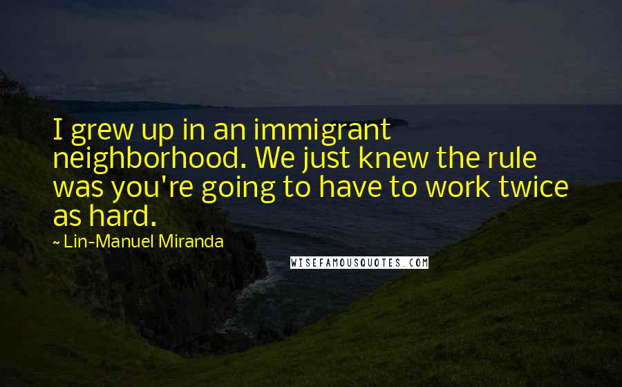 Lin-Manuel Miranda quotes: I grew up in an immigrant neighborhood. We just knew the rule was you're going to have to work twice as hard.