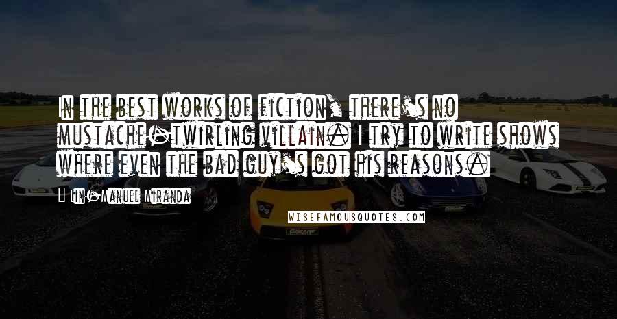 Lin-Manuel Miranda quotes: In the best works of fiction, there's no mustache-twirling villain. I try to write shows where even the bad guy's got his reasons.