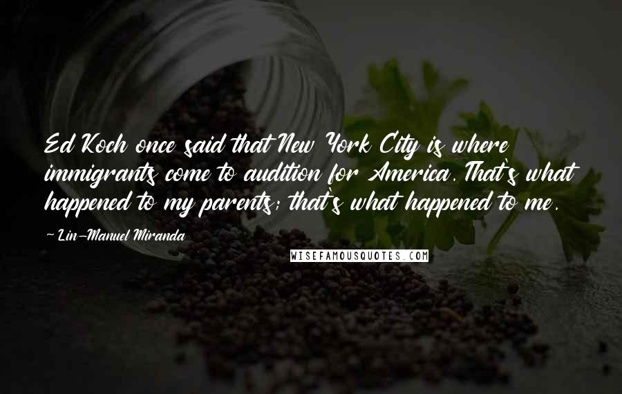 Lin-Manuel Miranda quotes: Ed Koch once said that New York City is where immigrants come to audition for America. That's what happened to my parents; that's what happened to me.