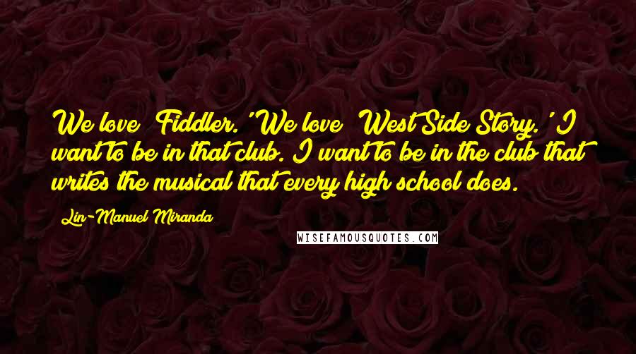 Lin-Manuel Miranda quotes: We love 'Fiddler.' We love 'West Side Story.' I want to be in that club. I want to be in the club that writes the musical that every high school