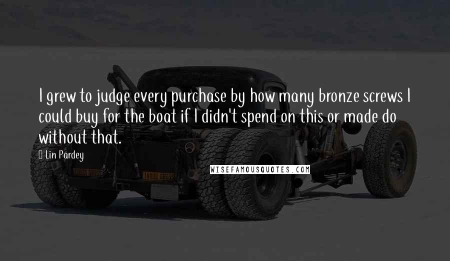 Lin Pardey quotes: I grew to judge every purchase by how many bronze screws I could buy for the boat if I didn't spend on this or made do without that. Lin Pardey quotes: I grew to judge every purchase by how many bronze screws I could buy for the boat if I didn't spend on this or made do without that.