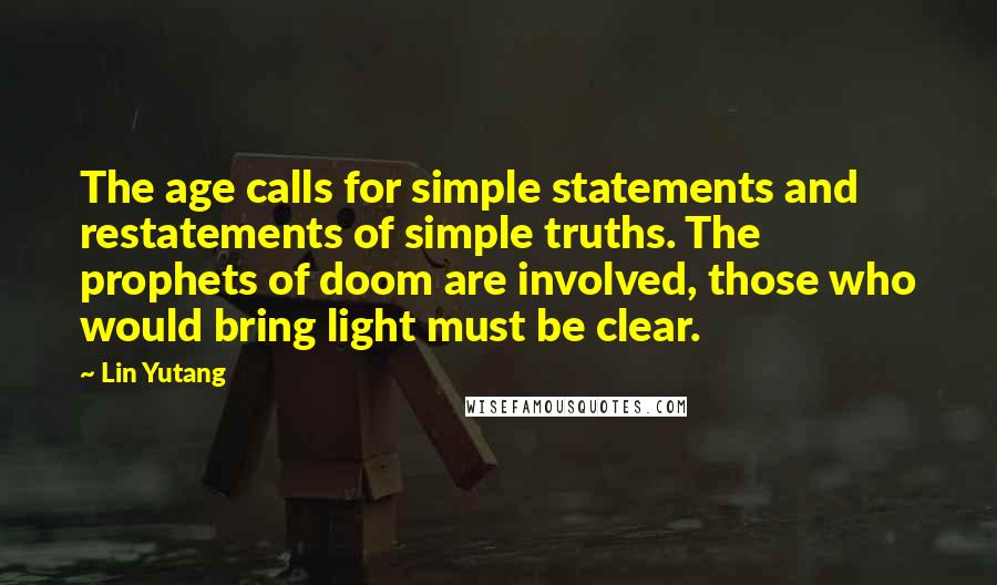 Lin Yutang quotes: The age calls for simple statements and restatements of simple truths. The prophets of doom are involved, those who would bring light must be clear. Lin Yutang quotes: The age calls for simple statements and restatements of simple truths. The prophets of doom are involved, those who would bring light must be clear.