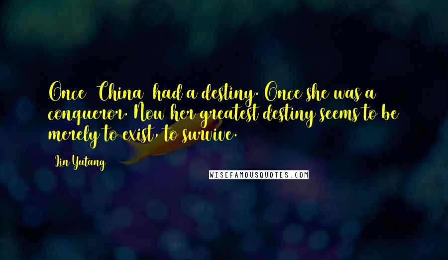 Lin Yutang quotes: Once [China] had a destiny. Once she was a conqueror. Now her greatest destiny seems to be merely to exist, to survive.