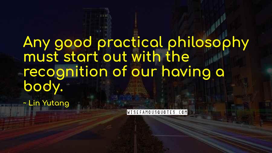 Lin Yutang quotes: Any good practical philosophy must start out with the recognition of our having a body.