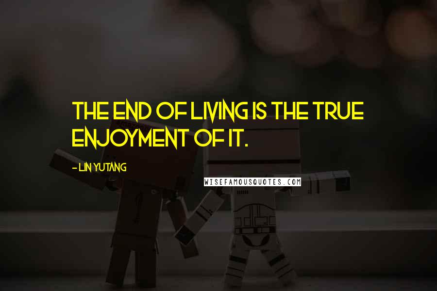 Lin Yutang quotes: The end of living is the true enjoyment of it.