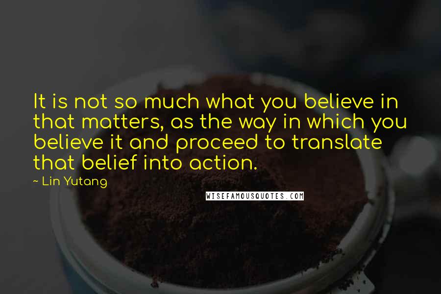 Lin Yutang quotes: It is not so much what you believe in that matters, as the way in which you believe it and proceed to translate that belief into action.