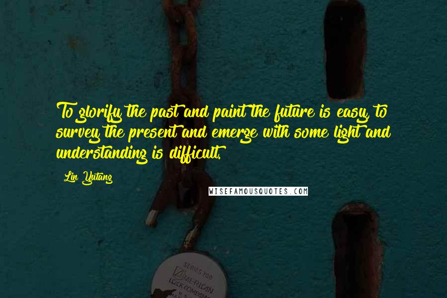Lin Yutang quotes: To glorify the past and paint the future is easy, to survey the present and emerge with some light and understanding is difficult.
