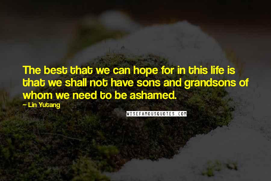 Lin Yutang quotes: The best that we can hope for in this life is that we shall not have sons and grandsons of whom we need to be ashamed.