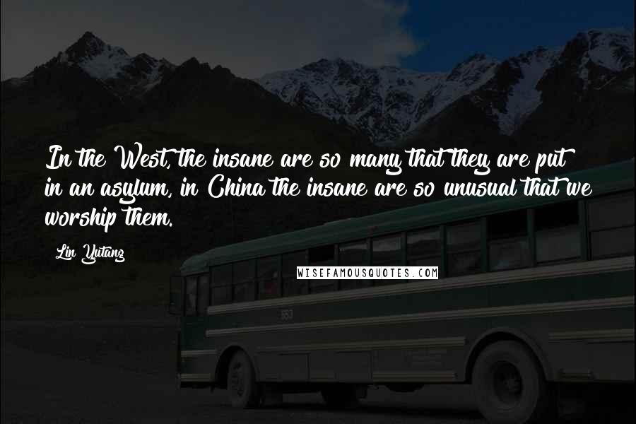 Lin Yutang quotes: In the West, the insane are so many that they are put in an asylum, in China the insane are so unusual that we worship them.