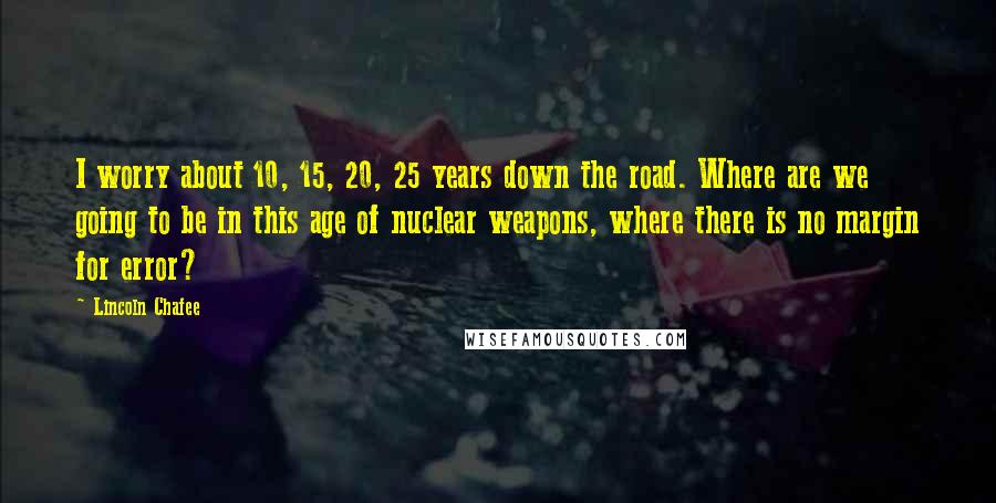 Lincoln Chafee quotes: I worry about 10, 15, 20, 25 years down the road. Where are we going to be in this age of nuclear weapons, where there is no margin for error?