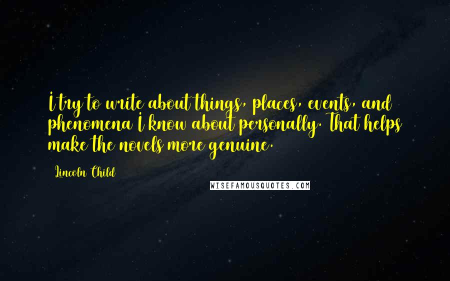 Lincoln Child quotes: I try to write about things, places, events, and phenomena I know about personally. That helps make the novels more genuine. Lincoln Child quotes: I try to write about things, places, events, and phenomena I know about personally. That helps make the novels more genuine.