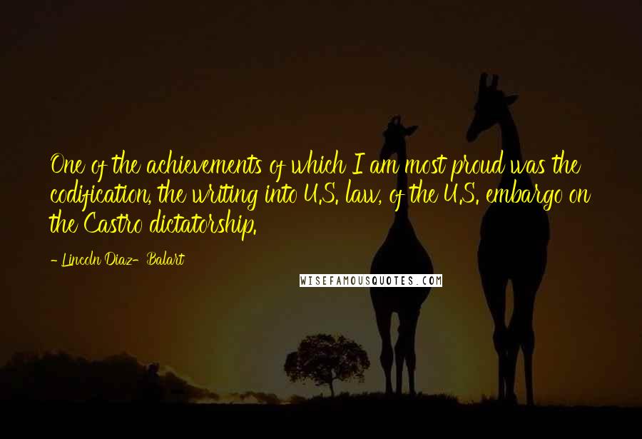 Lincoln Diaz-Balart quotes: One of the achievements of which I am most proud was the codification, the writing into U.S. law, of the U.S. embargo on the Castro dictatorship.