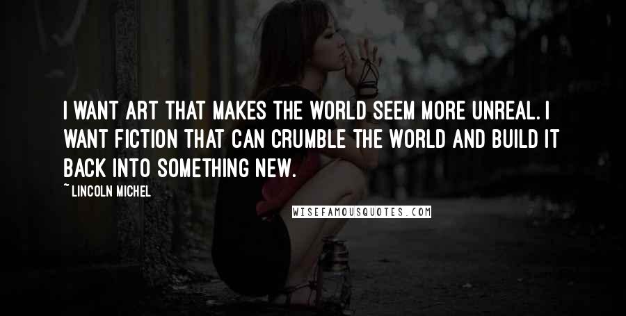 Lincoln Michel quotes: I want art that makes the world seem more unreal. I want fiction that can crumble the world and build it back into something new.