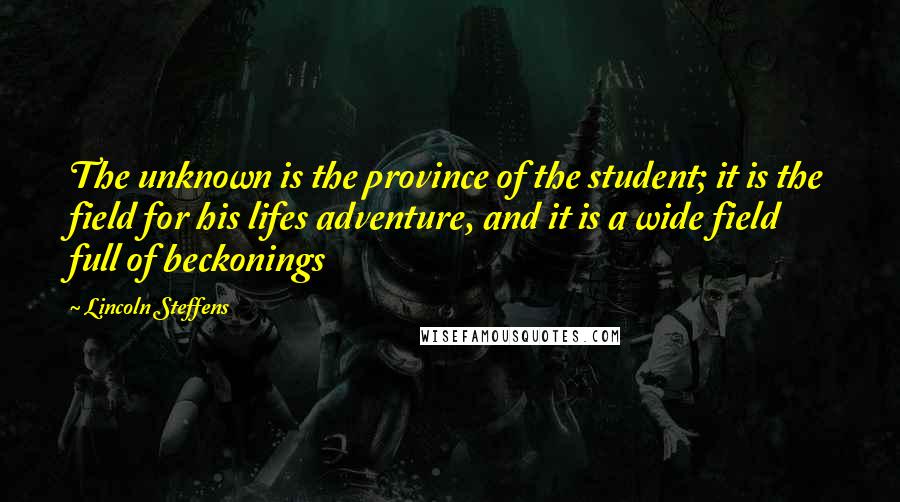 Lincoln Steffens quotes: The unknown is the province of the student; it is the field for his lifes adventure, and it is a wide field full of beckonings Lincoln Steffens quotes: The unknown is the province of the student; it is the field for his lifes adventure, and it is a wide field full of beckonings