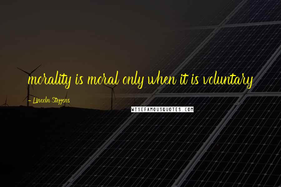 Lincoln Steffens quotes: morality is moral only when it is voluntary