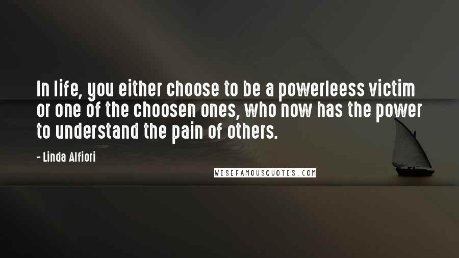 Linda Alfiori quotes: In life, you either choose to be a powerleess victim or one of the choosen ones, who now has the power to understand the pain of others.