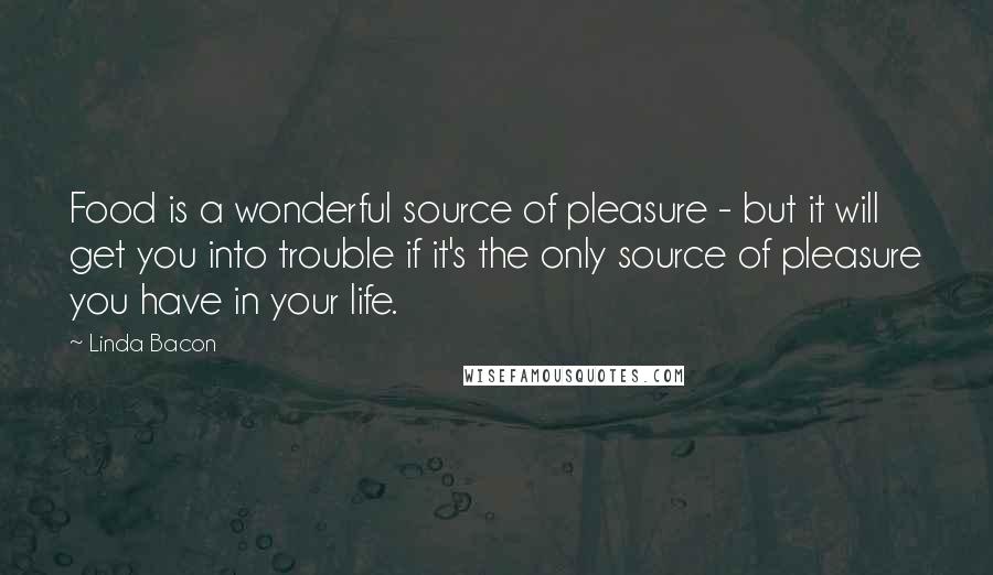Linda Bacon quotes: Food is a wonderful source of pleasure - but it will get you into trouble if it's the only source of pleasure you have in your life.