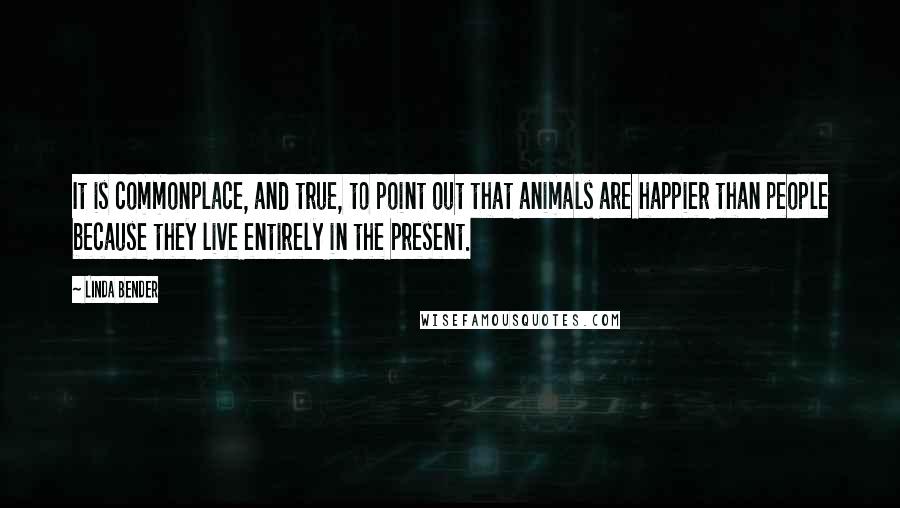 Linda Bender quotes: It is commonplace, and true, to point out that animals are happier than people because they live entirely in the present.