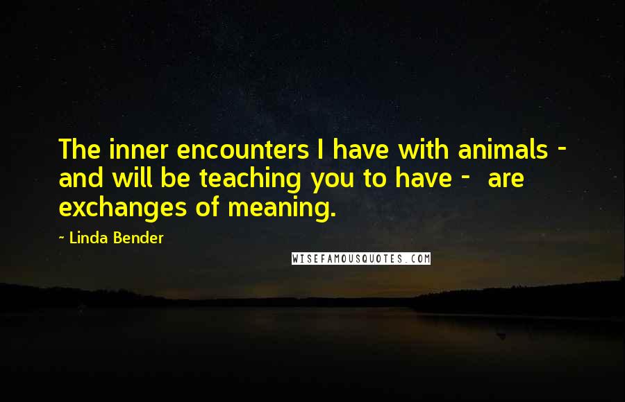 Linda Bender quotes: The inner encounters I have with animals - and will be teaching you to have - are exchanges of meaning.