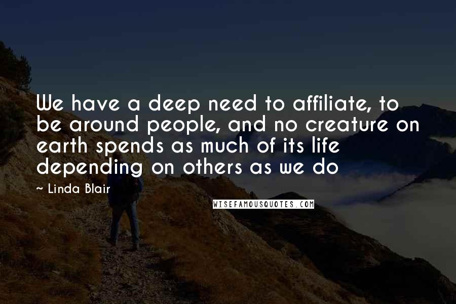 Linda Blair quotes: We have a deep need to affiliate, to be around people, and no creature on earth spends as much of its life depending on others as we do Linda Blair quotes: We have a deep need to affiliate, to be around people, and no creature on earth spends as much of its life depending on others as we do