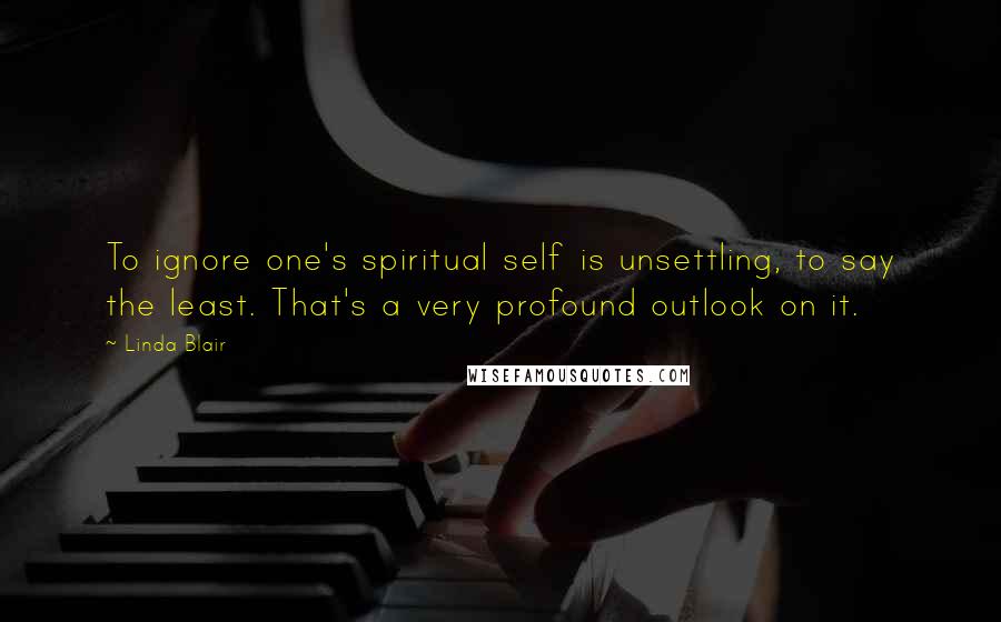 Linda Blair quotes: To ignore one's spiritual self is unsettling, to say the least. That's a very profound outlook on it.