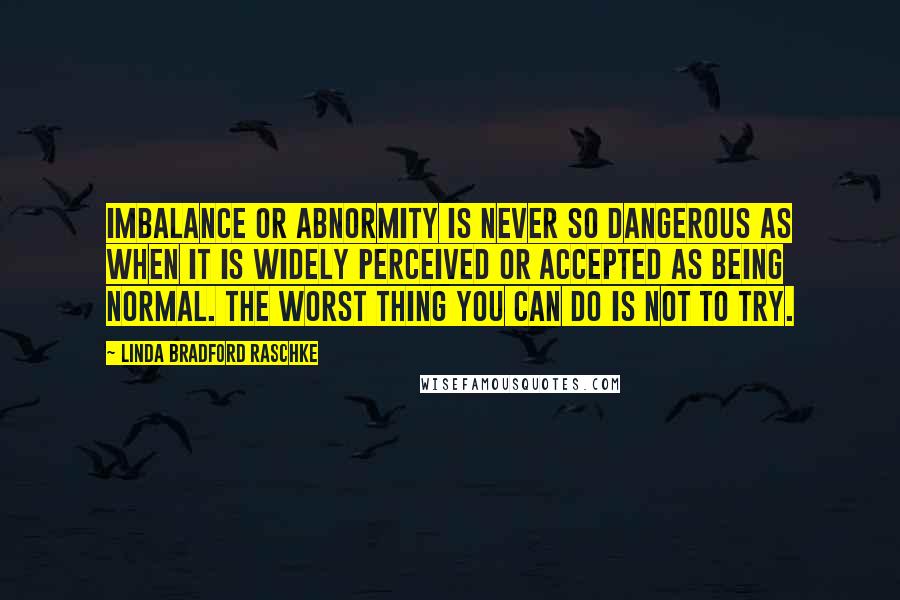Linda Bradford Raschke quotes: Imbalance or abnormity is never so dangerous as when it is widely perceived or accepted as being normal. The worst thing you can do is not to try. Linda Bradford Raschke quotes: Imbalance or abnormity is never so dangerous as when it is widely perceived or accepted as being normal. The worst thing you can do is not to try.