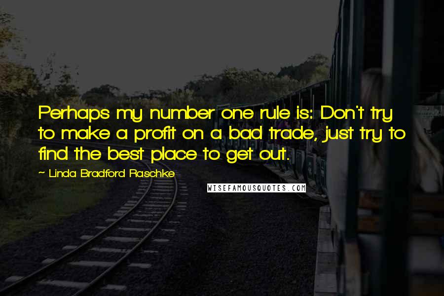 Linda Bradford Raschke quotes: Perhaps my number one rule is: Don't try to make a profit on a bad trade, just try to find the best place to get out. Linda Bradford Raschke quotes: Perhaps my number one rule is: Don't try to make a profit on a bad trade, just try to find the best place to get out.