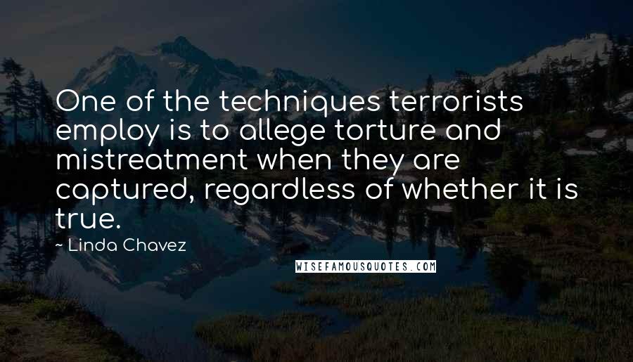 Linda Chavez quotes: One of the techniques terrorists employ is to allege torture and mistreatment when they are captured, regardless of whether it is true. Linda Chavez quotes: One of the techniques terrorists employ is to allege torture and mistreatment when they are captured, regardless of whether it is true.
