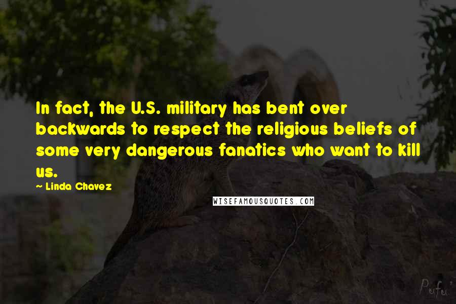 Linda Chavez quotes: In fact, the U.S. military has bent over backwards to respect the religious beliefs of some very dangerous fanatics who want to kill us.