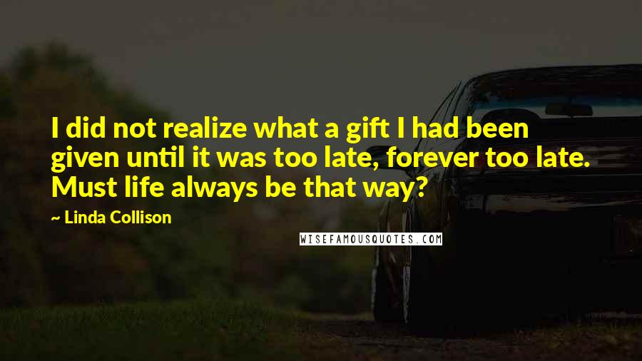 Linda Collison quotes: I did not realize what a gift I had been given until it was too late, forever too late. Must life always be that way?