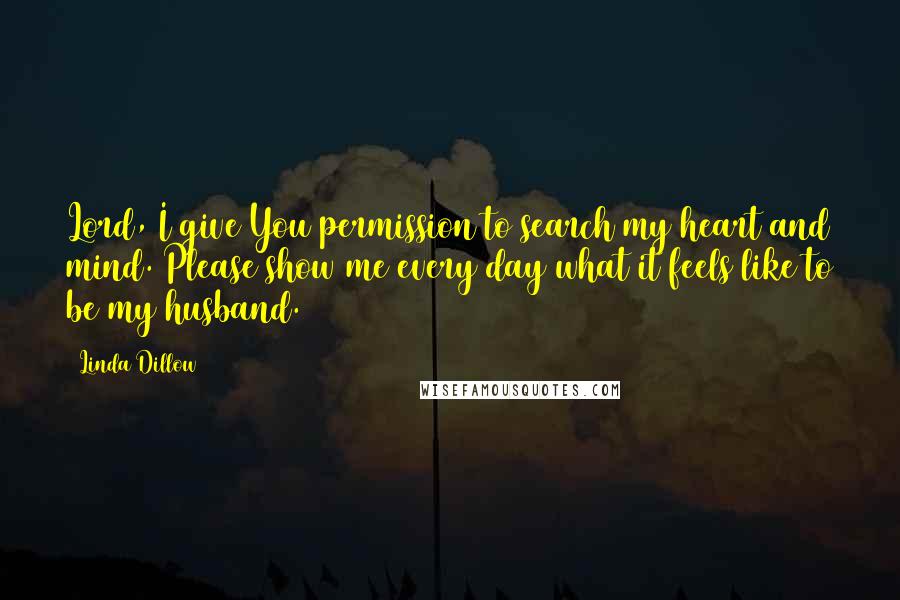Linda Dillow quotes: Lord, I give You permission to search my heart and mind. Please show me every day what it feels like to be my husband.