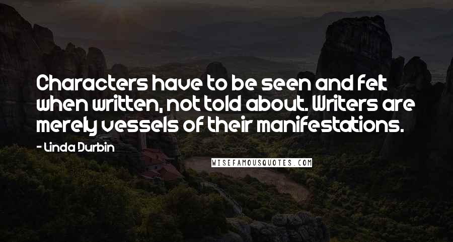 Linda Durbin quotes: Characters have to be seen and felt when written, not told about. Writers are merely vessels of their manifestations. Linda Durbin quotes: Characters have to be seen and felt when written, not told about. Writers are merely vessels of their manifestations.