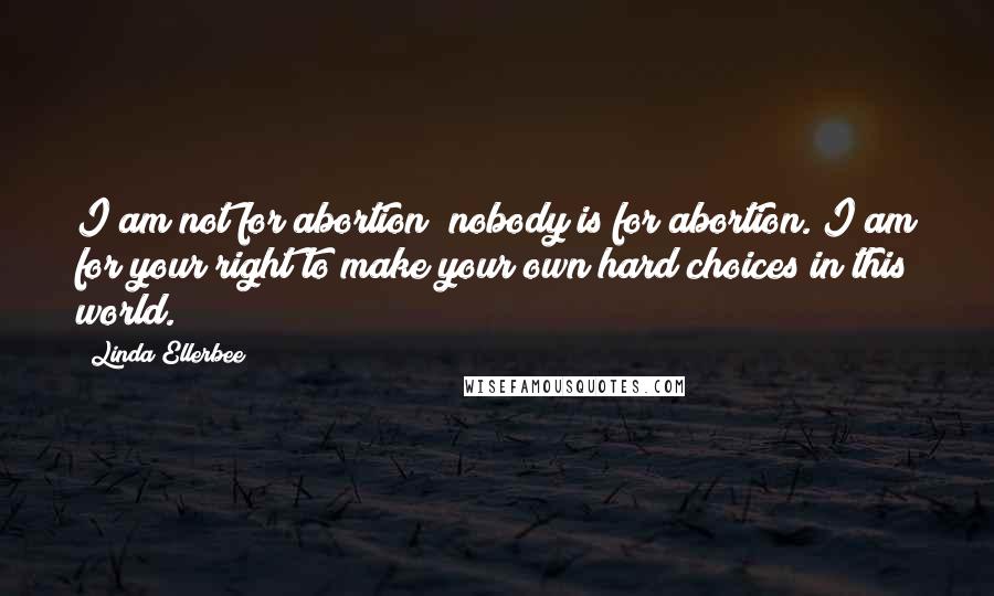 Linda Ellerbee quotes: I am not for abortion; nobody is for abortion. I am for your right to make your own hard choices in this world. Linda Ellerbee quotes: I am not for abortion; nobody is for abortion. I am for your right to make your own hard choices in this world.