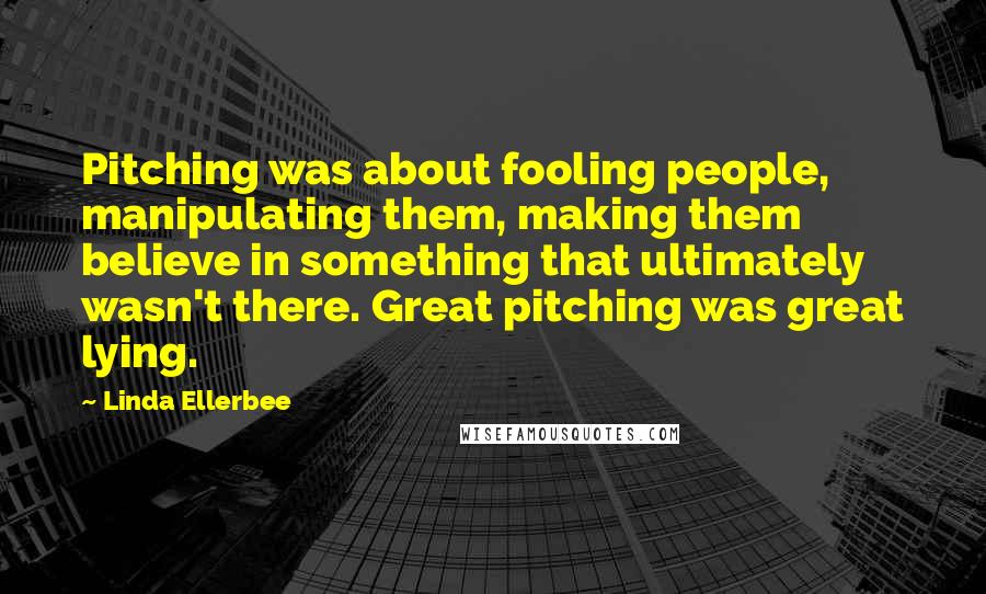 Linda Ellerbee quotes: Pitching was about fooling people, manipulating them, making them believe in something that ultimately wasn't there. Great pitching was great lying. Linda Ellerbee quotes: Pitching was about fooling people, manipulating them, making them believe in something that ultimately wasn't there. Great pitching was great lying.