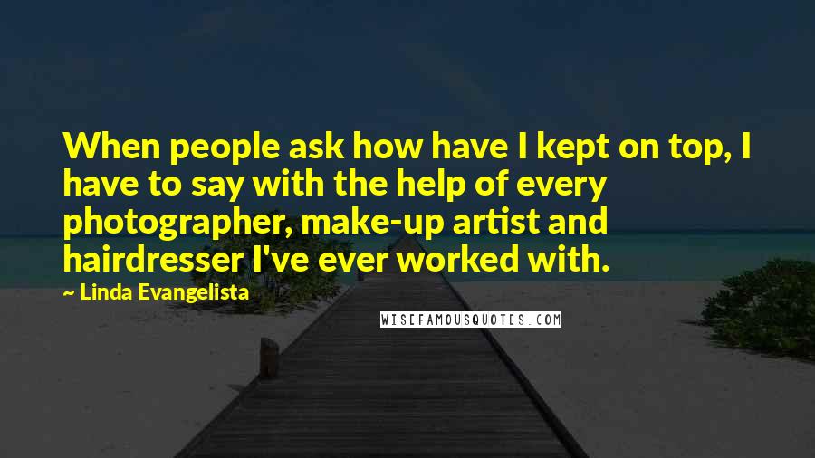 Linda Evangelista quotes: When people ask how have I kept on top, I have to say with the help of every photographer, make-up artist and hairdresser I've ever worked with.