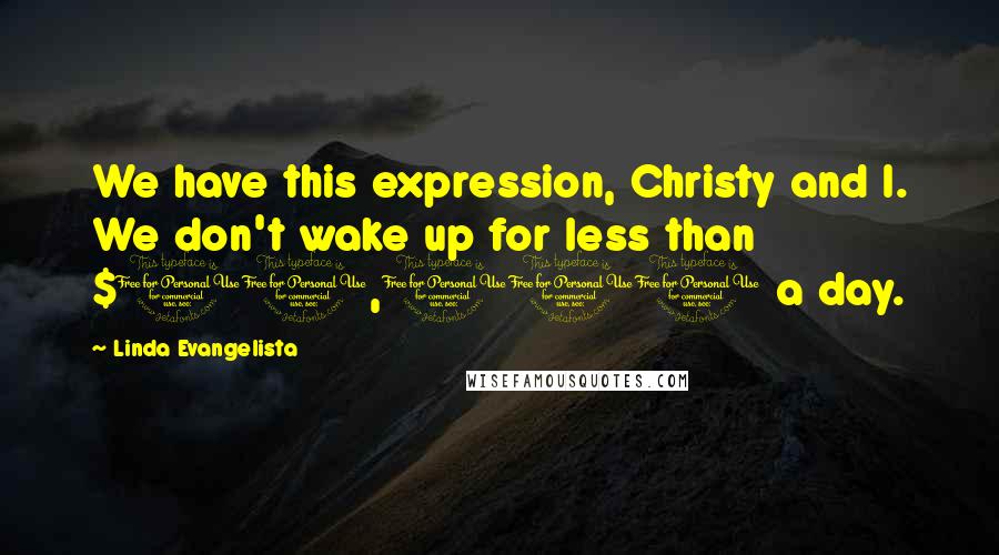 Linda Evangelista quotes: We have this expression, Christy and I. We don't wake up for less than $10,000 a day.