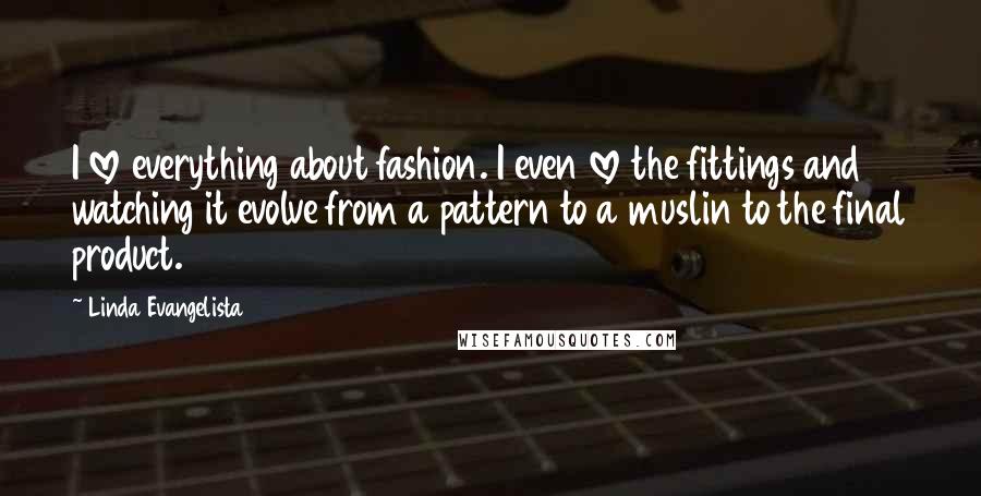 Linda Evangelista quotes: I love everything about fashion. I even love the fittings and watching it evolve from a pattern to a muslin to the final product.