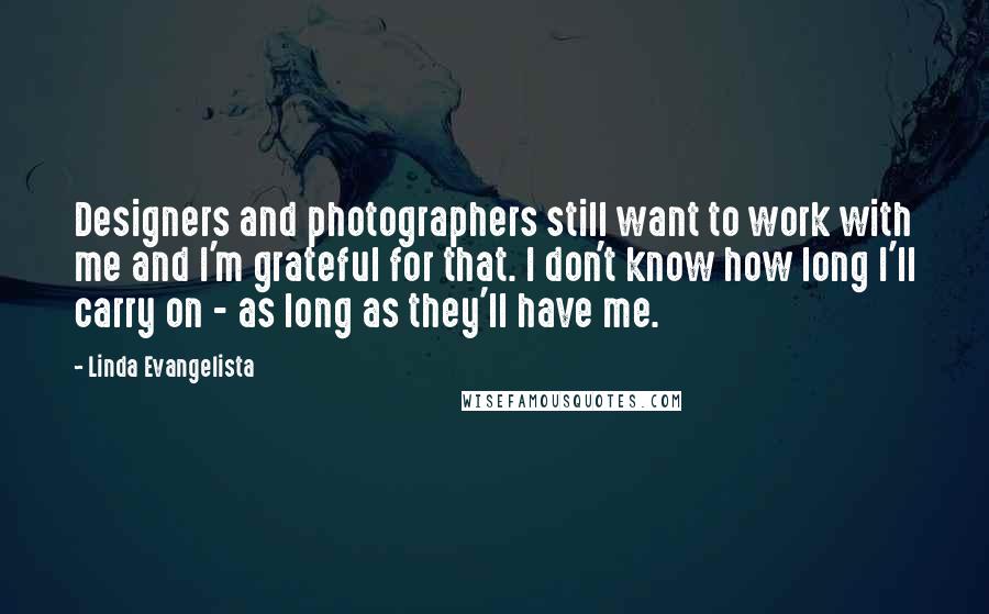 Linda Evangelista quotes: Designers and photographers still want to work with me and I'm grateful for that. I don't know how long I'll carry on - as long as they'll have me.