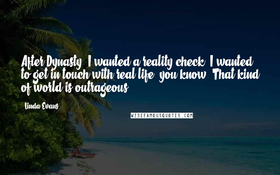 Linda Evans quotes: After Dynasty, I wanted a reality check. I wanted to get in touch with real life, you know? That kind of world is outrageous.
