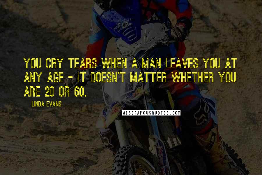 Linda Evans quotes: You cry tears when a man leaves you at any age - it doesn't matter whether you are 20 or 60.