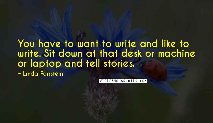 Linda Fairstein quotes: You have to want to write and like to write. Sit down at that desk or machine or laptop and tell stories. Linda Fairstein quotes: You have to want to write and like to write. Sit down at that desk or machine or laptop and tell stories.