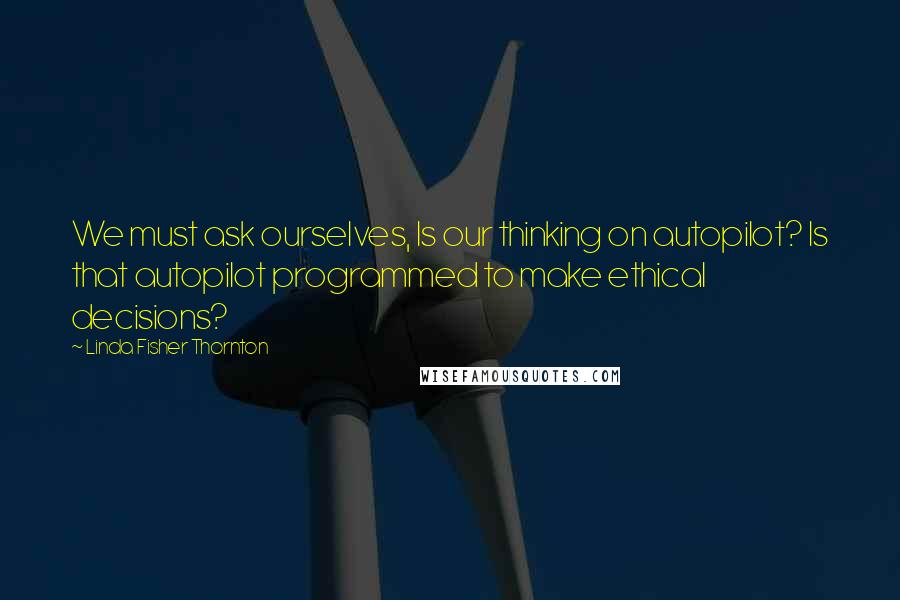 Linda Fisher Thornton quotes: We must ask ourselves, Is our thinking on autopilot? Is that autopilot programmed to make ethical decisions? Linda Fisher Thornton quotes: We must ask ourselves, Is our thinking on autopilot? Is that autopilot programmed to make ethical decisions?