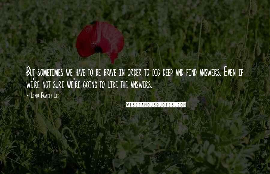 Linda Francis Lee quotes: But sometimes we have to be brave in order to dig deep and find answers. Even if we're not sure we're going to like the answers. Linda Francis Lee quotes: But sometimes we have to be brave in order to dig deep and find answers. Even if we're not sure we're going to like the answers.
