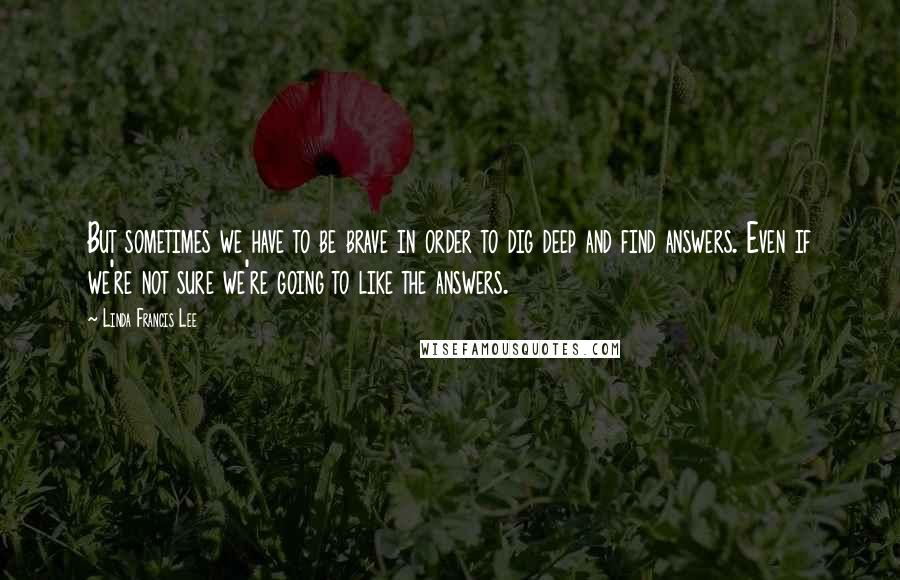 Linda Francis Lee quotes: But sometimes we have to be brave in order to dig deep and find answers. Even if we're not sure we're going to like the answers.