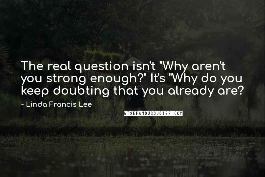 Linda Francis Lee quotes: The real question isn't "Why aren't you strong enough?" It's "Why do you keep doubting that you already are?