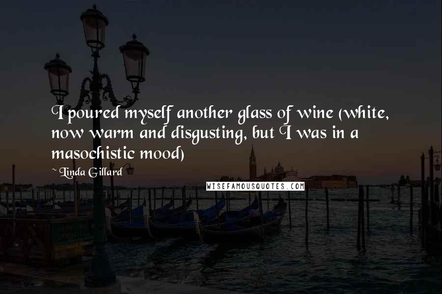 Linda Gillard quotes: I poured myself another glass of wine (white, now warm and disgusting, but I was in a masochistic mood) Linda Gillard quotes: I poured myself another glass of wine (white, now warm and disgusting, but I was in a masochistic mood)