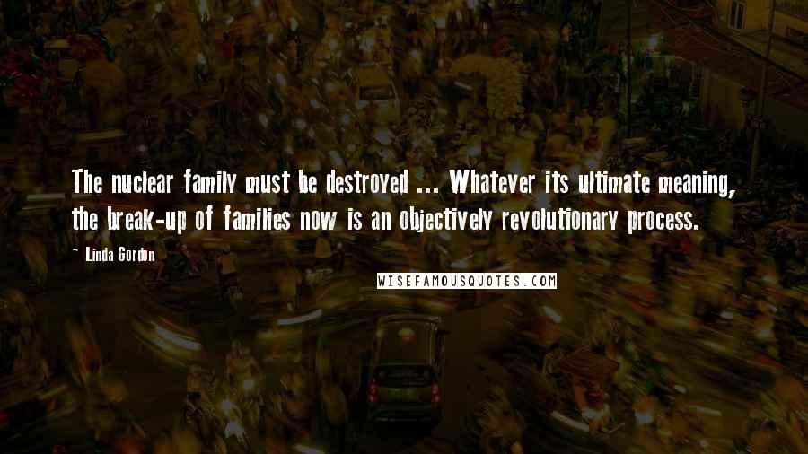 Linda Gordon quotes: The nuclear family must be destroyed ... Whatever its ultimate meaning, the break-up of families now is an objectively revolutionary process. Linda Gordon quotes: The nuclear family must be destroyed ... Whatever its ultimate meaning, the break-up of families now is an objectively revolutionary process.
