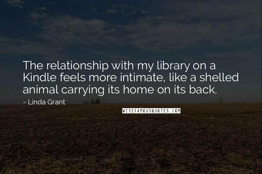 Linda Grant quotes: The relationship with my library on a Kindle feels more intimate, like a shelled animal carrying its home on its back.