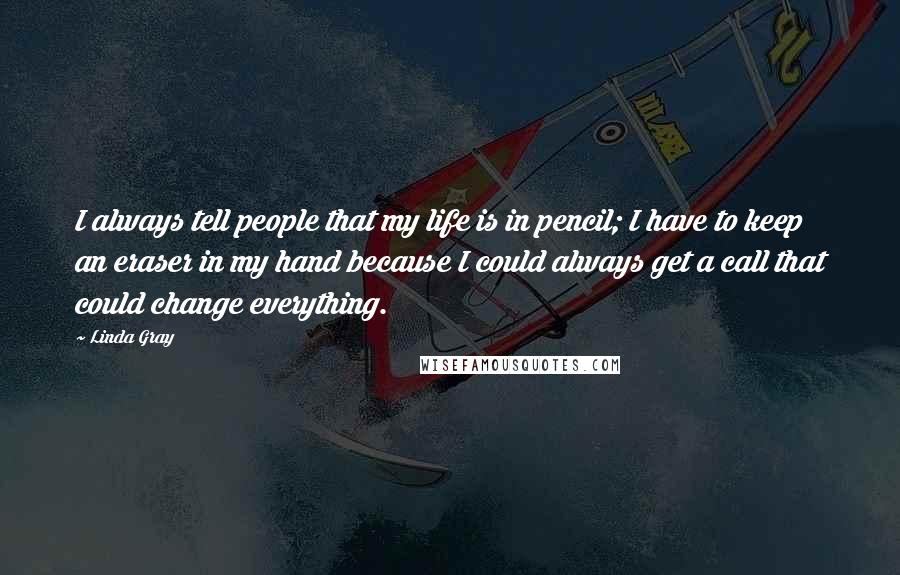 Linda Gray quotes: I always tell people that my life is in pencil; I have to keep an eraser in my hand because I could always get a call that could change everything. Linda Gray quotes: I always tell people that my life is in pencil; I have to keep an eraser in my hand because I could always get a call that could change everything.